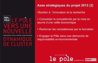 Axes stratégiques du projet 2012 (2)

Soutien à l’innovation et la recherche

 Consolider la compétitivité par la mise en
œuvre d’une veille économique

 Renforcer les compétences par la formation

 Engager le Pôle dans une démarche de
responsabilité environnementale
 