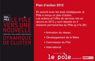 Plan d’action 2012

En accord avec les axes stratégiques, le
Pôle a conçu un plan d’action.
Les actions et l’offre de services mis en
œuvre en 2012 y sont répartis en 4
missions permanentes du Pôle (p.21à 26):

       Animation du réseau
       Développement de la filière
       Commission du Film
       International
 