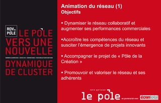 Animation du réseau (1)
Objectifs

 Dynamiser le réseau collaboratif et
augmenter ses performances commerciales

Accroître les compétences du réseau et
susciter l’émergence de projets innovants

 Accompagner le projet de « Pôle de la
Création »

 Promouvoir et valoriser le réseau et ses
adhérents
 
