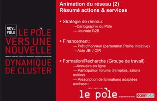 Animation du réseau (2)
Résumé actions & services

 Stratégie de réseau:
      →Cartographie du Pôle
      → Journée B2B

 Financement:
      → Prêt d’honneur (partenariat Plaine Initiative)
      → Aide JEI / CIR

 Formation/Recherche (Groupe de travail)
      →Annuaire en ligne
      → Participation forums d’emplois, salons
      métiers
      → Prescription de formations adaptées
      auréseau
 