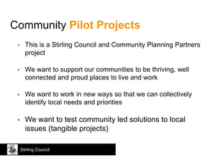 Stirling Council
Community Pilot Projects
• This is a Stirling Council and Community Planning Partners
project
• We want to support our communities to be thriving, well
connected and proud places to live and work
• We want to work in new ways so that we can collectively
identify local needs and priorities
• We want to test community led solutions to local
issues (tangible projects)
 