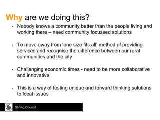 Why are we doing this?
• Nobody knows a community better than the people living and
working there – need community focussed solutions
• To move away from ‘one size fits all’ method of providing
services and recognise the difference between our rural
communities and the city
• Challenging economic times - need to be more collaborative
and innovative
• This is a way of testing unique and forward thinking solutions
to local issues
Stirling Council
 