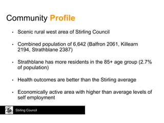 • Scenic rural west area of Stirling Council
• Combined population of 6,642 (Balfron 2061, Killearn
2194, Strathblane 2387)
• Strathblane has more residents in the 85+ age group (2.7%
of population)
• Health outcomes are better than the Stirling average
• Economically active area with higher than average levels of
self employment
Community Profile
Stirling Council
 