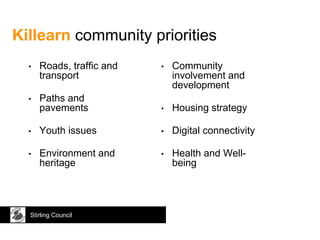 Killearn community priorities
Stirling Council
• Roads, traffic and
transport
• Paths and
pavements
• Youth issues
• Environment and
heritage
• Community
involvement and
development
• Housing strategy
• Digital connectivity
• Health and Well-
being
 