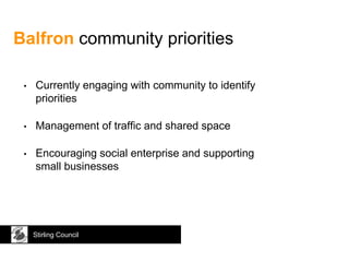 Balfron community priorities
Stirling Council
• Currently engaging with community to identify
priorities
• Management of traffic and shared space
• Encouraging social enterprise and supporting
small businesses
 