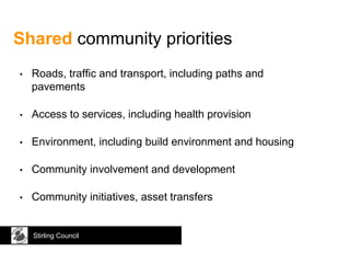 Shared community priorities
Stirling Council
• Roads, traffic and transport, including paths and
pavements
• Access to services, including health provision
• Environment, including build environment and housing
• Community involvement and development
• Community initiatives, asset transfers
 