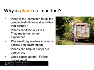 • Place is the ‘container’ for all the
people, institutions and activities
that occupy it
• Places condition our lives
They matter to human
experience
• Place-making involves economy,
society and environment
• Places can help or hinder our
democracy
• Good places attract - Failing
places repel
Why is place so important?
 