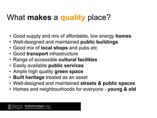 What makes a quality place?
• Good supply and mix of affordable, low energy homes
• Well-designed and maintained public buildings
• Good mix of local shops and pubs etc
• Good transport infrastructure
• Range of accessible cultural facilities
• Easily available public services
• Ample high quality green space
• Built heritage treated as an asset
• Well-designed and maintained streets & public spaces
• Homes and neighbourhoods for everyone - young & old
 