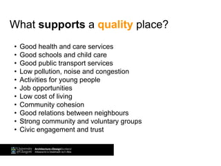 What supports a quality place?
• Good health and care services
• Good schools and child care
• Good public transport services
• Low pollution, noise and congestion
• Activities for young people
• Job opportunities
• Low cost of living
• Community cohesion
• Good relations between neighbours
• Strong community and voluntary groups
• Civic engagement and trust
 