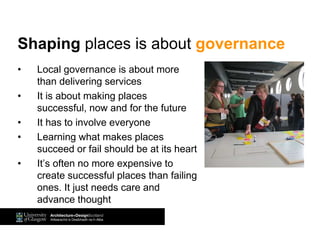 • Local governance is about more
than delivering services
• It is about making places
successful, now and for the future
• It has to involve everyone
• Learning what makes places
succeed or fail should be at its heart
• It’s often no more expensive to
create successful places than failing
ones. It just needs care and
advance thought
Shaping places is about governance
 