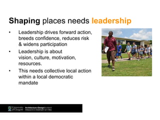 • Leadership drives forward action,
breeds confidence, reduces risk
& widens participation
• Leadership is about
vision, culture, motivation,
resources.
• This needs collective local action
within a local democratic
mandate
Shaping places needs leadership
 