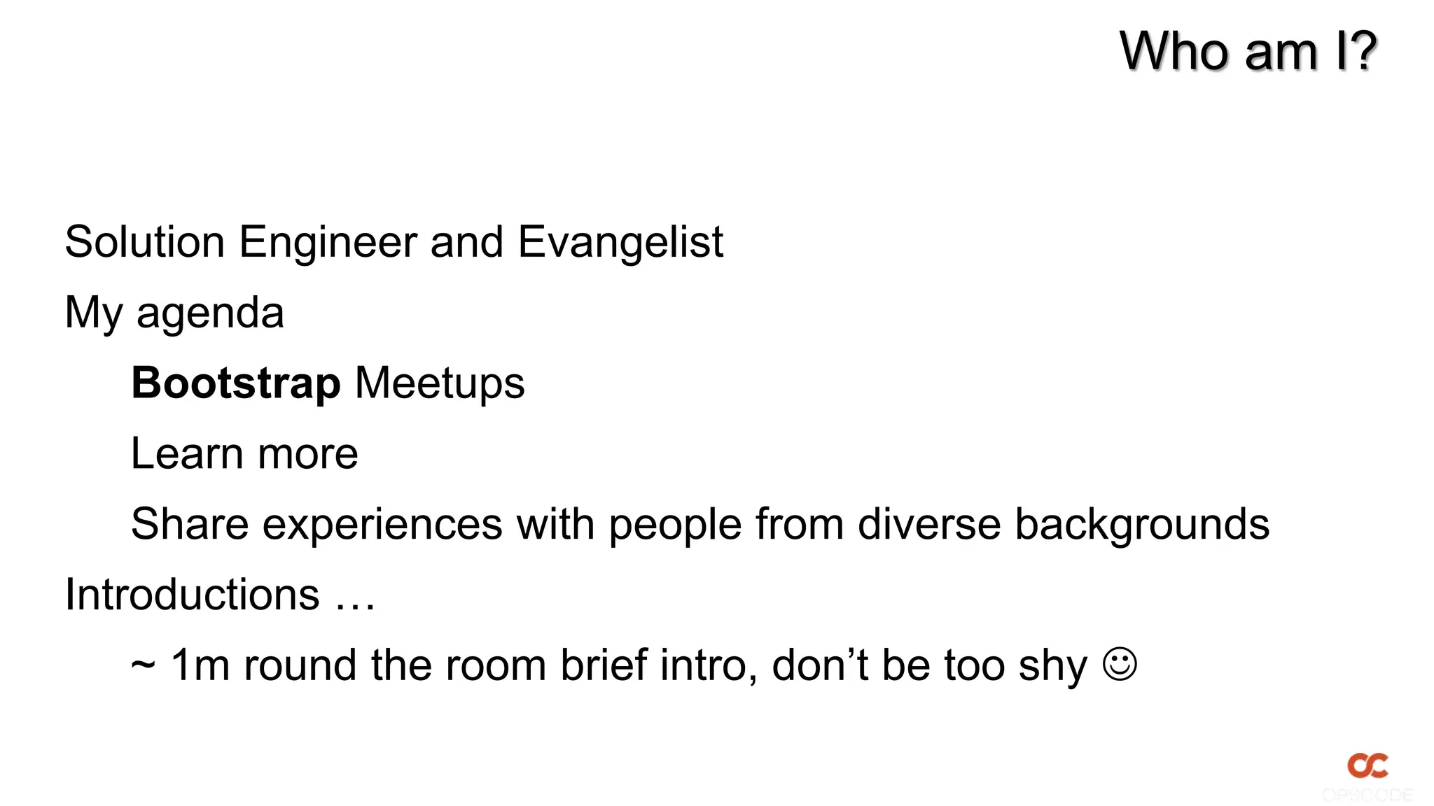 Who am I?


Solution Engineer and Evangelist
My agenda
   Bootstrap Meetups
   Learn more
   Share experiences with people from diverse backgrounds
Introductions …
   ~ 1m round the room brief intro, don’t be too shy 
 