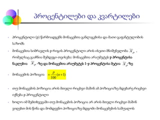 • პროცენტილი (p) წარმოადგენს მონაცემთა განლაგებისა და მათი გაფანტულობის
საზომს
• მონაცემთა სიმრავლის p რიგის პროცენტილი არის ისეთი მნიშვნელობა ,
რომელსაც გააჩნია შემდეგი თვისება: მონაცემთა არაუმეტეს p პროცენტისა
ნაკლებია -ზე და მონაცემთა არაუმეტეს 1-p პროცენტისა მეტია -ზე
• მონაცემის პოზიცია
• თუ მონაცემის პოზიცია არის მთელი რიცხვი მაშინ ამ პოზიციაზე მდებარე რიცხვი
იქნება p პროცენტილი
• ხოლო იმ შემთხვევაში თუ მონაცემის პოზიცია არ არის მთელი რიცხვი მაშინ
ვიღებთ მის წინა და მომდევნო პოზიციაზე მდგომი მონაცემების საშუალოს
პროცენტილები და კვარტილები
px~
px~
px~
)1(
100
+= n
p
 