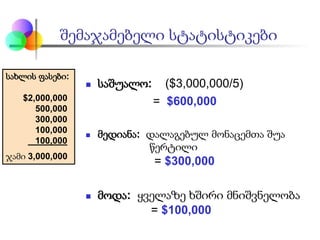 შემაჯამებელი სტატისტიკები
 საშუალო: ($3,000,000/5)
= $600,000
 მედიანა: დალაგებულ მონაცემთა შუა
წერტილი
= $300,000
 მოდა: ყველაზე ხშირი მნიშვნელობა
= $100,000
სახლის ფასები:
$2,000,000
500,000
300,000
100,000
100,000
ჯამი 3,000,000
 