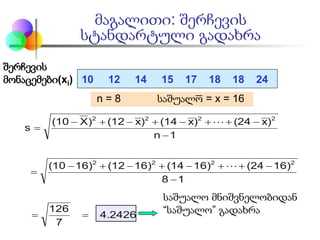 მაგალითი: შერჩევის
სტანდარტული გადახრა
შერჩევის
მონაცემები(xi) 10 12 14 15 17 18 18 24
n = 8 საშუალო = x = 16
4.2426
7
126
18
16)(2416)(1416)(1216)(10
1n
)x(24)x(14)x(12)X(10
s
2222
2222
==
−
−++−+−+−
=
−
−++−+−+−
=


საშუალო მნიშვნელობიდან
“საშუალო” გადახრა
 