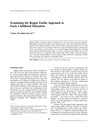 Early Childhood Education Journal, Vol. 29, No. 2, Winter 2001 ( 2001)

Examining the Reggio Emilia Approach to
Early Childhood Education
Valarie Mercilliott Hewett1,2,3

Reggio Emilia, a prosperous region in Northern Italy, is the site of one of the most innovative,
high-quality city-run infant-toddler and pre-primary systems in the world. The Reggio Emilia Approach to early childhood education draws from the ideas of many great thinkers, yet it is much
more than an eclectic mix of theories. With that in mind, the following points concerning the
learner, the instructor, and knowledge serve to guide the Reggio Emilia Approach to educating
young children: the learner possesses rights, is an active constructor of knowledge, and is a social
being; the instructor is a collaborator and co-learner along with the child, a guide and facilitator,
and a researcher; and knowledge is viewed as being socially constructed, encompassing multiple
forms of knowing, and comprised of meaningful wholes.
KEY WORDS: curriculum; early childhood education; Italy; Reggio Emilia.

INTRODUCTION

As part of the city’s post-war reconstruction, the
first school for young children in Reggio Emilia was
built literally by the hands of parents using proceeds
gained from the sale of a war tank, three trucks, and six
horses left behind by retreating Germans (Gandini,
1993; Malaguzzi, 1993b; Walsh & Albrecht, 1996). The
essential role and intimate involvement of parents in
their children’s education is, to this day, a fundamental
element of the Reggio Emilia Approach.
Today, the city of Reggio Emilia finances and runs
22 schools for children ages 3 to 6 years, as well as 13
infant-toddler centers. Forty-seven percent and 35% of
children from the two age groups are served, respectively (Edwards, Gandini, & Forman, 1993; Gandini,
1993; Gandini, 1994; New, 1990). “The schools in Reggio Emilia . . . have grown out of a culture that values
children, out of the intense commitment of a group of
parents, out of the leadership of a visionary man” (Neugebauer, 1994, p. 67).
Similar to how the Reggio Emilia Approach to educating young children values the “processes of ‘unpacking’ or defamiliarizing everyday objects and events”
(Katz, 1993, p. 23), I intend to unpack the Reggio Emilia Approach by examining several of its key principles.
In this article I will explore the Reggio Emilia Approach

Reggio Emilia, a prosperous region in Northern Italy, is the site of one of the most innovative, high-quality, city-run infant-toddler and pre-primary systems in
the world (Edwards, Gandini, & Forman, 1993; New,
1990). Italy’s nationwide dedication to the welfare and
development of its children is evidenced by a 1968 national law instituting funding of public preschools for all
children ages three to six years (Gandini, 1993; New,
1990; Walsh & Albrecht, 1996). Since the end of World
War II, however, well before the establishment of this
national law, the city of Reggio Emilia has been developing an educational system for young children through
the collaborative efforts of parents, teachers, and the
general community, under the guiding influence of Loris
Malaguzzi (Gandini, 1994; Malaguzzi, 1993b; New,
1990).

1

Doctoral student, Department of Curriculum and Instruction, College
of Education, University of Nevada, Reno.
2
Correspondence should be direct to Valarie Mercilliott Hewett, 728
Plumas St., Reno, NV 89509; e-mail: Vmhewett@unr.edu
3
I am grateful to Martha Combs, Ed.D. for her advice and support in
completing this article.

95
1082-3301/01/1200-0095$19.50/0  2001 Human Sciences Press, Inc.

 