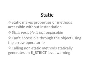 Static
Static makes properties or methods
accessible without instantiation
$this variable is not applicable
Can’t accessible through the object using
the arrow operator ->
Calling non-static methods statically
generates an E_STRICT level warning
 