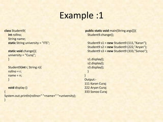 Example :1
class Student9{
int rollno;
String name;
static String university = "ITS";
static void change(){
university = “Curaj";
}
Student9(int r, String n){
rollno = r;
name = n;
}
void display ()
{
System.out.println(rollno+" "+name+" "+university);
}
public static void main(String args[]){
Student9.change();
Student9 s1 = new Student9 (111,"Karan");
Student9 s2 = new Student9 (222,"Aryan");
Student9 s3 = new Student9 (333,"Sonoo");
s1.display();
s2.display();
s3.display();
}
}
Output:-
111 Karan Curaj
222 Aryan Curaj
333 Sonoo Curaj
 