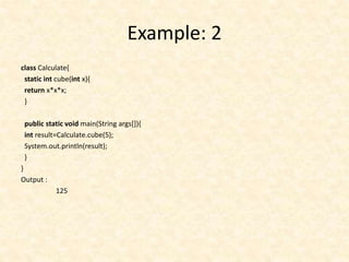 Example: 2
class Calculate{
static int cube(int x){
return x*x*x;
}
public static void main(String args[]){
int result=Calculate.cube(5);
System.out.println(result);
}
}
Output :
125
 