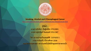 Smoking, Alcohol and (O)esophageal Cancer
https://vincentarelbundock.github.io/Rdatasets/doc/datasets/esoph.html
ผู้จัดทำ
นำงสำวพันธิตรำ ดิษฐ์เสถียร 57010881
นำงสำวสุชำนันท์ อินทนนท์ 57011387
วิชำ ควำมน่ำจะเป็นและสถิติ (1076253 )
ภำคกำรเรียนที่ 2 ปีกำรศึกษำ 2558
คณะวิศวกรรมศำสตร์ สถำบันเทคโนโลยีเจ้ำคุณทหำรลำดกระบัง
 