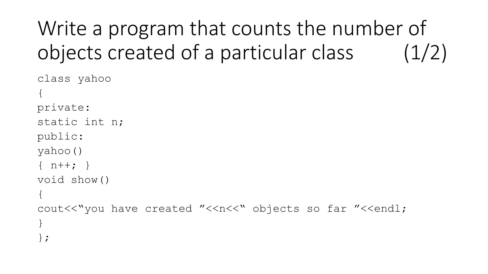 Write a program that counts the number of
objects created of a particular class (1/2)
class yahoo
{
private:
static int n;
public:
yahoo()
{ n++; }
void show()
{
cout<<“you have created ”<<n<<“ objects so far ”<<endl;
}
};
 
