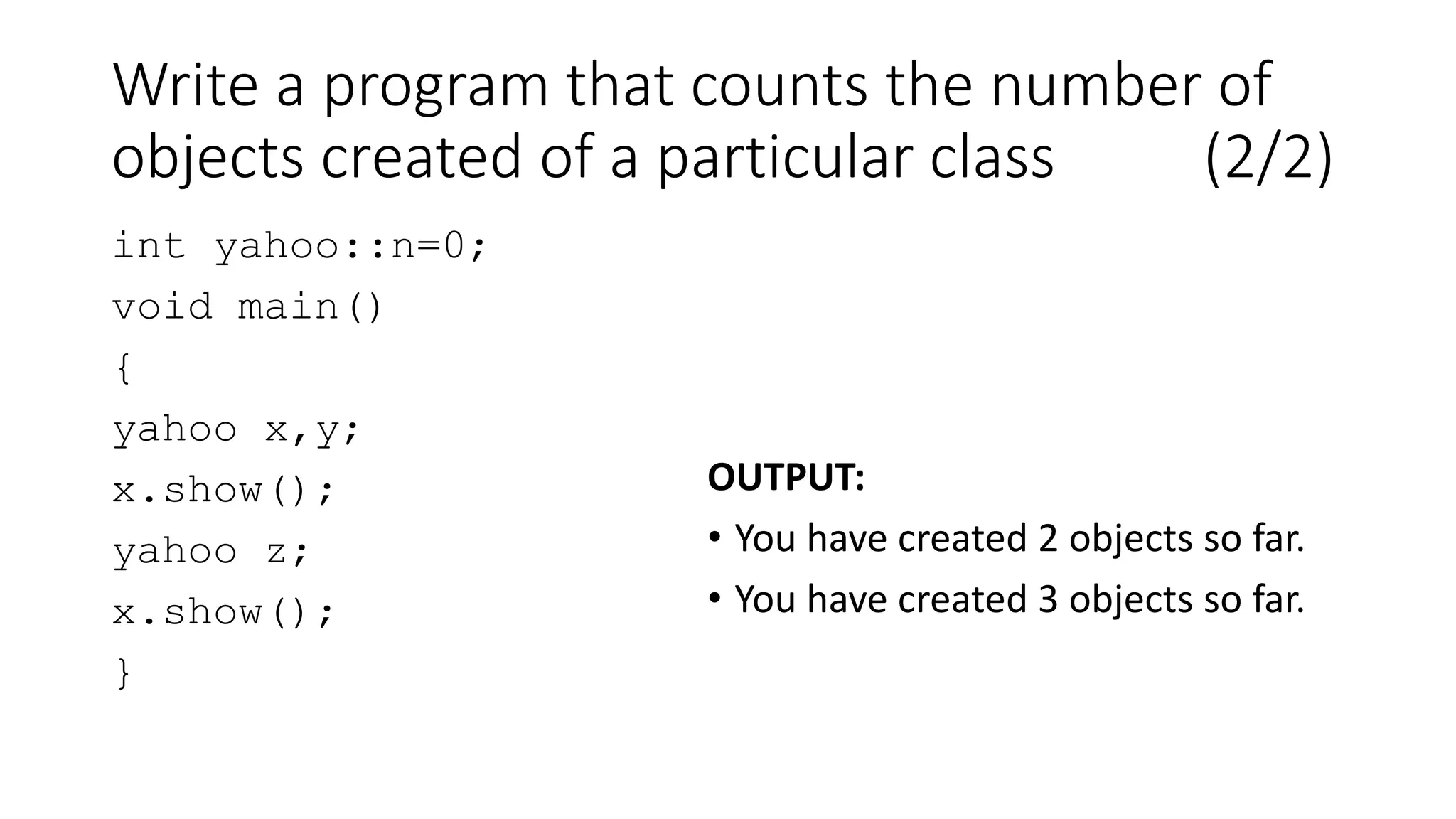 Write a program that counts the number of
objects created of a particular class (2/2)
int yahoo::n=0;
void main()
{
yahoo x,y;
x.show();
yahoo z;
x.show();
}
OUTPUT:
• You have created 2 objects so far.
• You have created 3 objects so far.
 