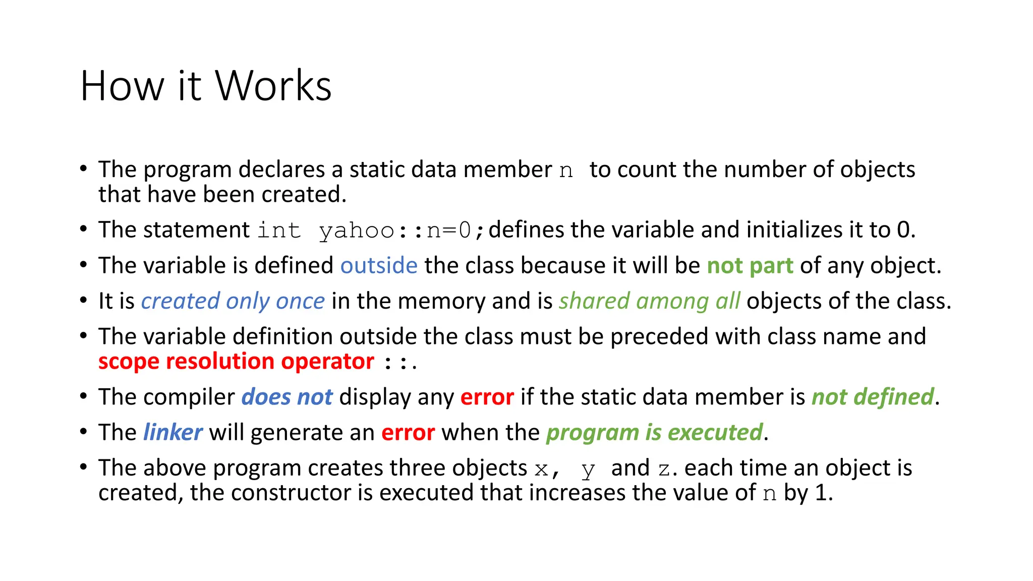 How it Works
• The program declares a static data member n to count the number of objects
that have been created.
• The statement int yahoo::n=0;defines the variable and initializes it to 0.
• The variable is defined outside the class because it will be not part of any object.
• It is created only once in the memory and is shared among all objects of the class.
• The variable definition outside the class must be preceded with class name and
scope resolution operator ::.
• The compiler does not display any error if the static data member is not defined.
• The linker will generate an error when the program is executed.
• The above program creates three objects x, y and z. each time an object is
created, the constructor is executed that increases the value of n by 1.
 