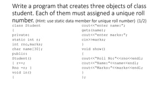 Write a program that creates three objects of class
student. Each of them must assigned a unique roll
number. (Hint: use static data member for unique roll number) (1/2)
class Student
{
private:
static int r;
int rno,marks;
char name[30];
public:
Student()
{ r++;
Rno =r; }
void in()
{
cout<<“enter name:”;
gets(name);
cout<<“enter marks:”;
cin>>marks;
}
void show()
{
cout<<“Roll No:”<<rno<<endl;
cout<<“Name:”<<name<<endl;
cout<<“Marks:”<<marks<<endl;
}
};
 