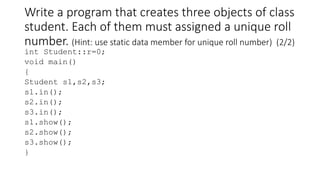 Write a program that creates three objects of class
student. Each of them must assigned a unique roll
number. (Hint: use static data member for unique roll number) (2/2)
int Student::r=0;
void main()
{
Student s1,s2,s3;
s1.in();
s2.in();
s3.in();
s1.show();
s2.show();
s3.show();
}
 