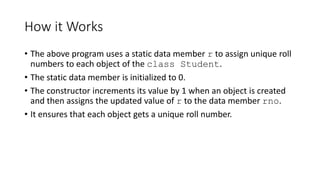How it Works
• The above program uses a static data member r to assign unique roll
numbers to each object of the class Student.
• The static data member is initialized to 0.
• The constructor increments its value by 1 when an object is created
and then assigns the updated value of r to the data member rno.
• It ensures that each object gets a unique roll number.
 
