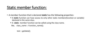 Static member function:
• A member function that is declared static has the following properties:
 A static function can have access to only other static members(function or variable)
declared in the same class.
 A static member function can be called using the class name.
like, class_name :: Function_name();
test :: getdata();
 