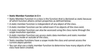 • Static Member Function in C++
• Static Member Function in a class is the function that is declared as static because
of which function attains certain properties as defined below:
• A static member function is independent of any object of the class.
• A static member function can be called even if no objects of the class exist.
• A static member function can also be accessed using the class name through the
scope resolution operator.
• A static member function can access static data members and static member
functions inside or outside of the class.
• Static member functions have a scope inside the class and cannot access the
current object pointer.
• You can also use a static member function to determine how many objects of the
class have been created.
 