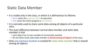 Static Data Member
• It is visible only in the class, in which it is defined but its lifetime
• Starts when the program starts its execution.
• Ends when the entire program is terminated.
• It is normally used to share some data among all objects of a particular
class.
• The main difference between normal data member and static data
member is that
• each object has its own variable of normal data member.
• On the other hand, static data member is shared among all objects of the class.
• Only one memory location is created for static data member that is shared
among all objects.
 