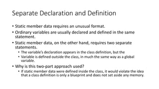 Separate Declaration and Definition
• Static member data requires an unusual format.
• Ordinary variables are usually declared and defined in the same
statement.
• Static member data, on the other hand, requires two separate
statements.
• The variable’s declaration appears in the class definition, but the
• Variable is defined outside the class, in much the same way as a global
variable.
• Why is this two-part approach used?
• If static member data were defined inside the class, it would violate the idea
that a class definition is only a blueprint and does not set aside any memory.
 