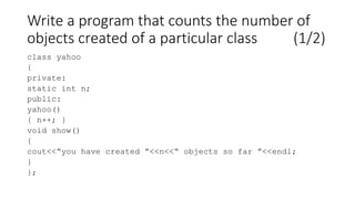 Write a program that counts the number of
objects created of a particular class (1/2)
class yahoo
{
private:
static int n;
public:
yahoo()
{ n++; }
void show()
{
cout<<“you have created ”<<n<<“ objects so far ”<<endl;
}
};
 