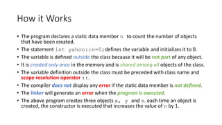 How it Works
• The program declares a static data member n to count the number of objects
that have been created.
• The statement int yahoo::n=0;defines the variable and initializes it to 0.
• The variable is defined outside the class because it will be not part of any object.
• It is created only once in the memory and is shared among all objects of the class.
• The variable definition outside the class must be preceded with class name and
scope resolution operator ::.
• The compiler does not display any error if the static data member is not defined.
• The linker will generate an error when the program is executed.
• The above program creates three objects x, y and z. each time an object is
created, the constructor is executed that increases the value of n by 1.
 