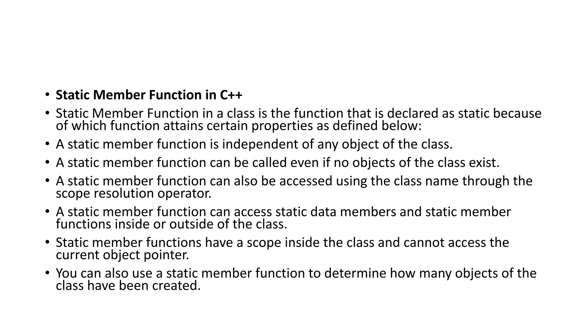• Static Member Function in C++
• Static Member Function in a class is the function that is declared as static because
of which function attains certain properties as defined below:
• A static member function is independent of any object of the class.
• A static member function can be called even if no objects of the class exist.
• A static member function can also be accessed using the class name through the
scope resolution operator.
• A static member function can access static data members and static member
functions inside or outside of the class.
• Static member functions have a scope inside the class and cannot access the
current object pointer.
• You can also use a static member function to determine how many objects of the
class have been created.
 