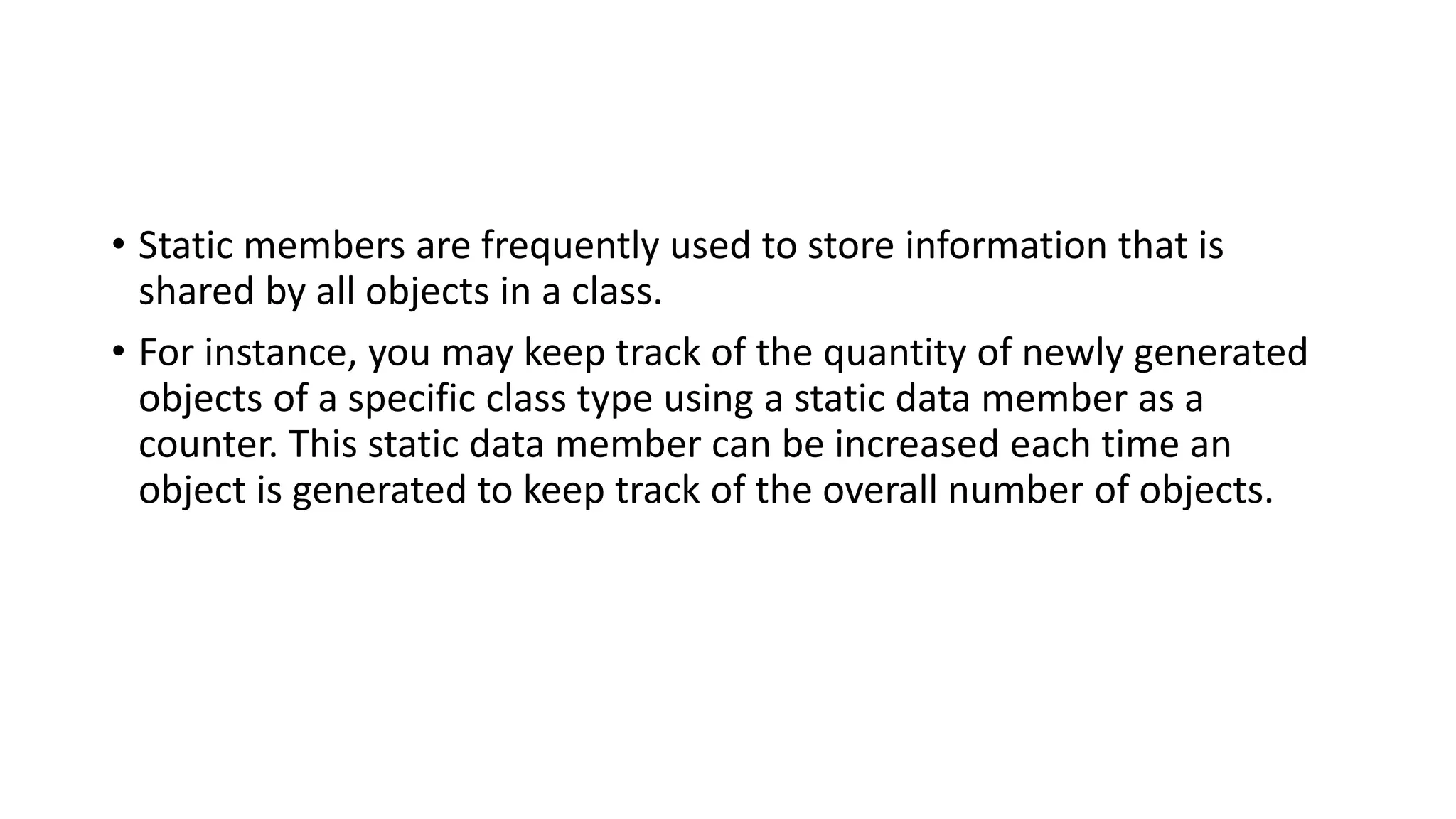 • Static members are frequently used to store information that is
shared by all objects in a class.
• For instance, you may keep track of the quantity of newly generated
objects of a specific class type using a static data member as a
counter. This static data member can be increased each time an
object is generated to keep track of the overall number of objects.
 