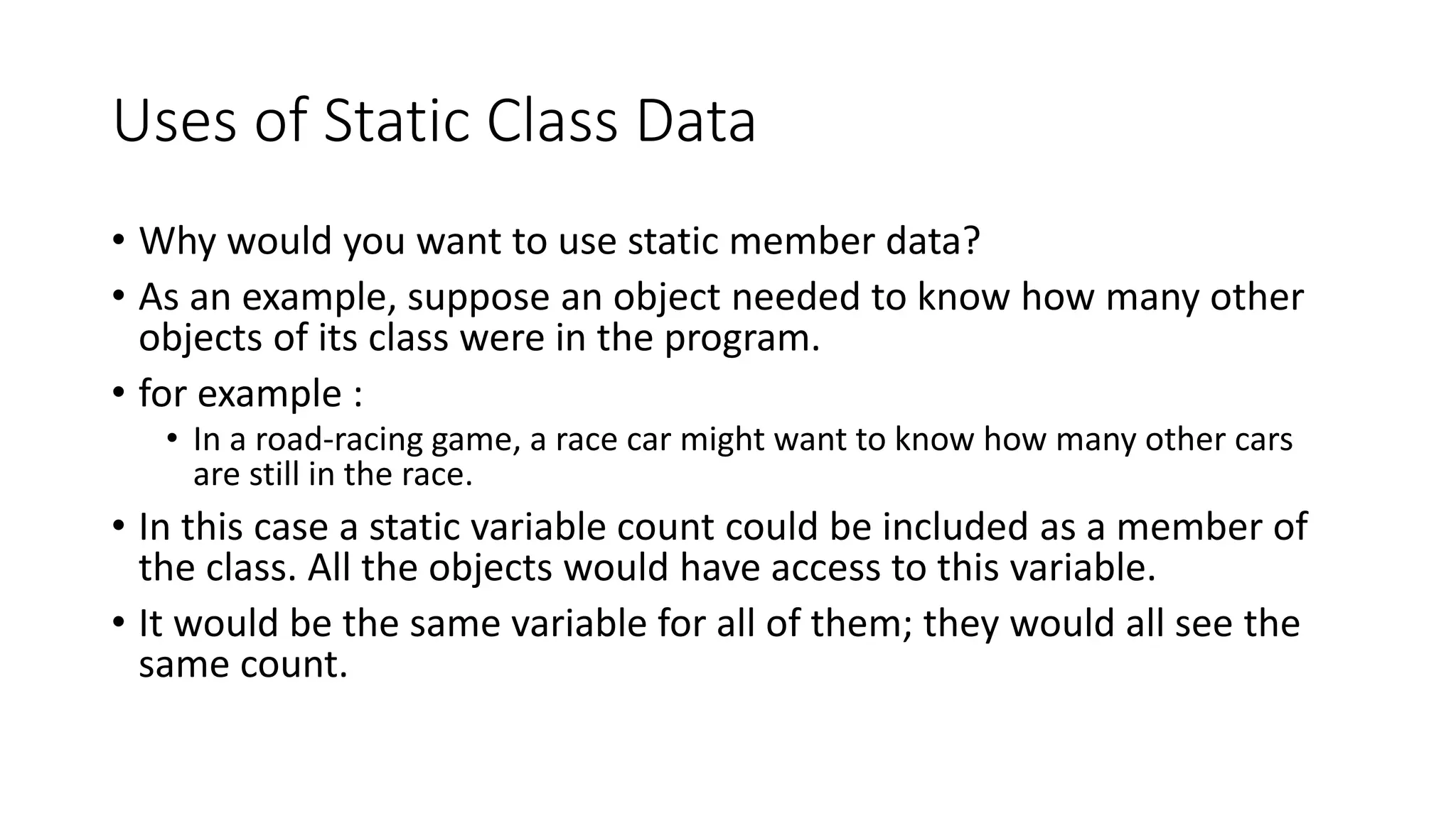 Uses of Static Class Data
• Why would you want to use static member data?
• As an example, suppose an object needed to know how many other
objects of its class were in the program.
• for example :
• In a road-racing game, a race car might want to know how many other cars
are still in the race.
• In this case a static variable count could be included as a member of
the class. All the objects would have access to this variable.
• It would be the same variable for all of them; they would all see the
same count.
 