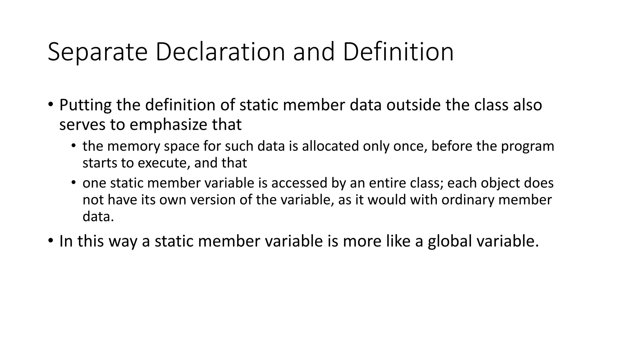 Separate Declaration and Definition
• Putting the definition of static member data outside the class also
serves to emphasize that
• the memory space for such data is allocated only once, before the program
starts to execute, and that
• one static member variable is accessed by an entire class; each object does
not have its own version of the variable, as it would with ordinary member
data.
• In this way a static member variable is more like a global variable.
 