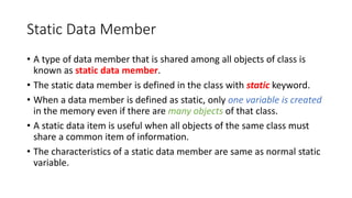 Static Data Member
• A type of data member that is shared among all objects of class is
known as static data member.
• The static data member is defined in the class with static keyword.
• When a data member is defined as static, only one variable is created
in the memory even if there are many objects of that class.
• A static data item is useful when all objects of the same class must
share a common item of information.
• The characteristics of a static data member are same as normal static
variable.
 