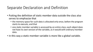 Separate Declaration and Definition
• Putting the definition of static member data outside the class also
serves to emphasize that
• the memory space for such data is allocated only once, before the program
starts to execute, and that
• one static member variable is accessed by an entire class; each object does
not have its own version of the variable, as it would with ordinary member
data.
• In this way a static member variable is more like a global variable.
 