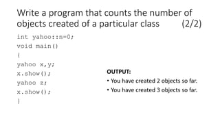 Write a program that counts the number of
objects created of a particular class (2/2)
int yahoo::n=0;
void main()
{
yahoo x,y;
x.show();
yahoo z;
x.show();
}
OUTPUT:
• You have created 2 objects so far.
• You have created 3 objects so far.
 