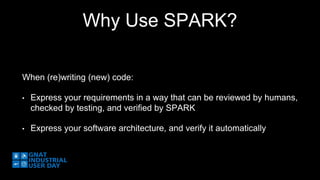 Why Use SPARK? 
When (re)writing (new) code: 
• Express your requirements in a way that can be reviewed by humans, 
checked by testing, and verified by SPARK 
• Express your software architecture, and verify it automatically 
 