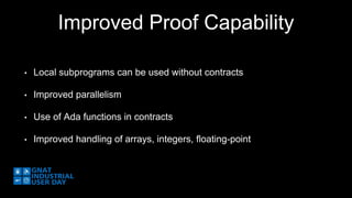 Improved Proof Capability 
• Local subprograms can be used without contracts 
• Improved parallelism 
• Use of Ada functions in contracts 
• Improved handling of arrays, integers, floating-point 
 