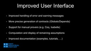 Improved User Interface 
• Improved handling of error and warning messages 
• More precise generation of contracts (Globals/Depends) 
• Support for manual provers (e.g. Coq, Isabelle) 
• Computation and display of remaining assumptions 
• Improved documentation (examples, tutorials, …) 
 