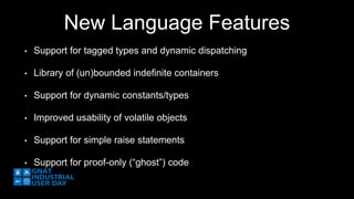 New Language Features 
• Support for tagged types and dynamic dispatching 
• Library of (un)bounded indefinite containers 
• Support for dynamic constants/types 
• Improved usability of volatile objects 
• Support for simple raise statements 
• Support for proof-only (“ghost”) code 
 