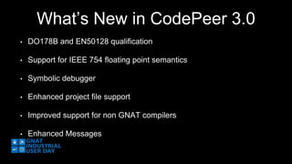 What’s New in CodePeer 3.0 
• DO178B and EN50128 qualification 
• Support for IEEE 754 floating point semantics 
• Symbolic debugger 
• Enhanced project file support 
• Improved support for non GNAT compilers 
• Enhanced Messages 
 