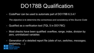DO178B Qualification 
• CodePeer can be used to automate part of DO178B 6.3.4.f 
The objective is to determine the correctness and consistency of the Source Code 
• Qualified as a verification tool (TQL 5 in DO178C) 
• Most checks have been qualified: overflow, range, index, division by 
zero, uninitialized variables 
• Generation of a detailed report file (date of run, switches, messages, 
limitations, …) 
 