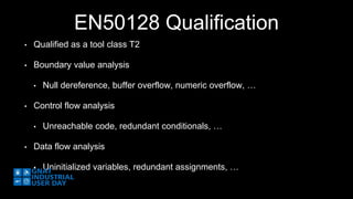 EN50128 Qualification 
• Qualified as a tool class T2 
• Boundary value analysis 
• Null dereference, buffer overflow, numeric overflow, … 
• Control flow analysis 
• Unreachable code, redundant conditionals, … 
• Data flow analysis 
• Uninitialized variables, redundant assignments, … 
 
